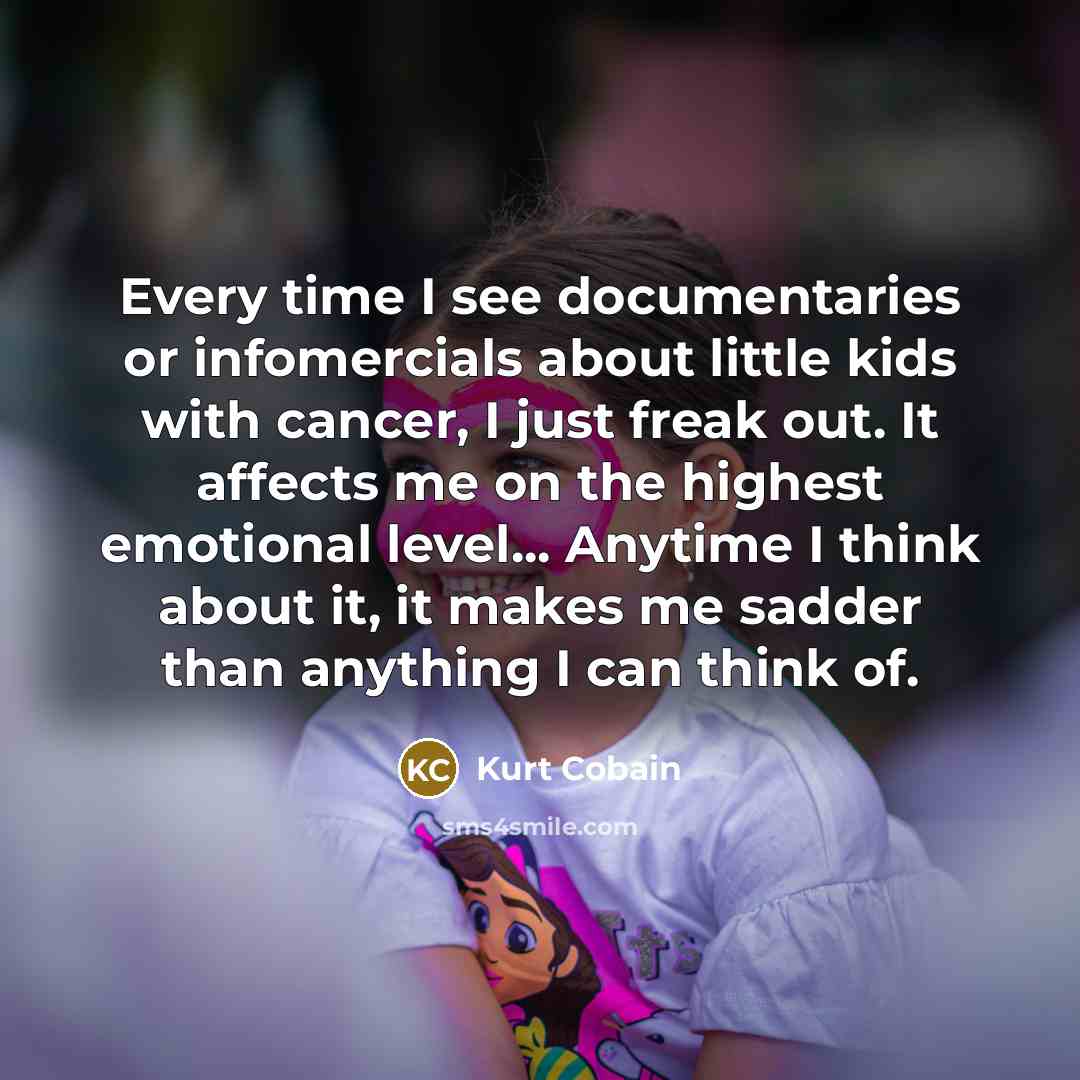 “Every time I see documentaries or infomercials about little kids with cancer, I just freak out. It affects me on the highest emotional level... Anytime I think about it, it makes me sadder than anything I can think of.” quote by Kurt Cobain
