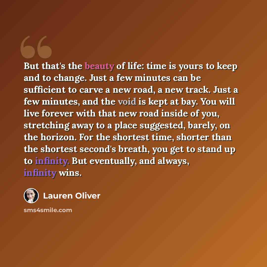 “But that's the beauty of life: time is yours to keep and to change. Just a few minutes can be sufficient to carve a new road, a new track. Just a few minutes, and the void is kept at bay. You will live forever with that new road inside of you, stretching away to a place suggested, barely, on the…” quote by Lauren Oliver