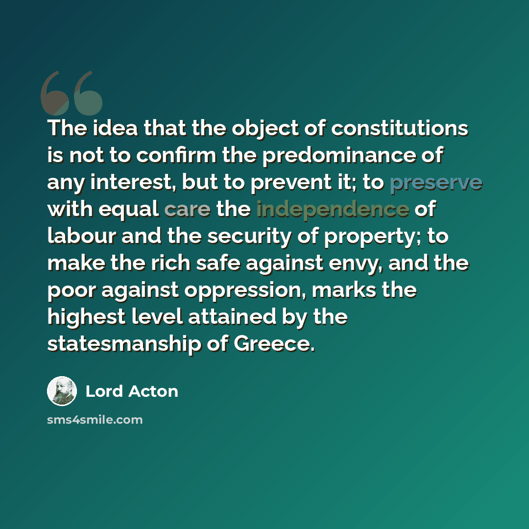 “The idea that the object of constitutions is not to confirm the predominance of any interest, but to prevent it; to preserve with equal care the independence of labour and the security of property; to make the rich safe against envy, and the poor against oppression, marks the highest level…” quote by Lord Acton