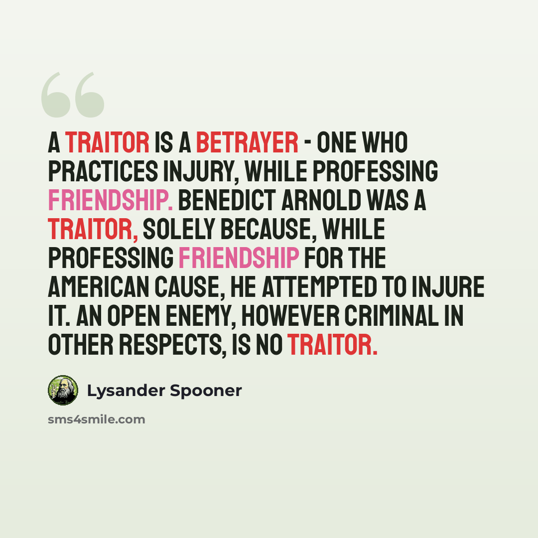 “A traitor is a betrayer - one who practices injury, while professing friendship. Benedict Arnold was a traitor, solely because, while professing friendship for the American cause, he attempted to injure it. An open enemy, however criminal in other respects, is no traitor.” quote by Lysander Spooner