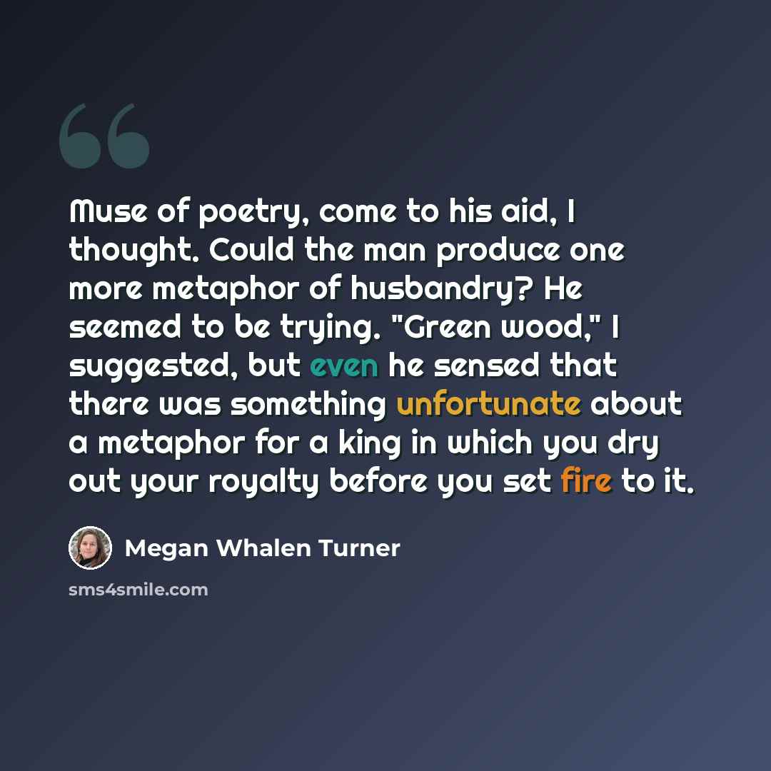 “Muse of poetry, come to his aid, I thought. Could the man produce one more metaphor of husbandry? He seemed to be trying. "Green wood," I suggested, but even he sensed that there was something unfortunate about a metaphor for a king in which you dry out your royalty before you set fire to it.” quote by Megan Whalen Turner