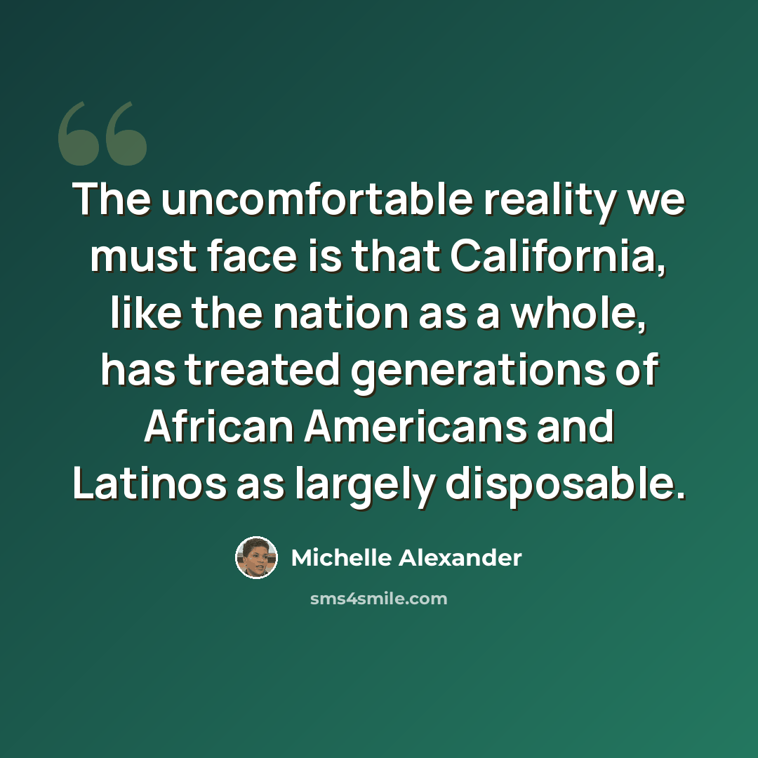 “The uncomfortable reality we must face is that California, like the nation as a whole, has treated generations of African Americans and Latinos as largely disposable.” quote by Michelle Alexander