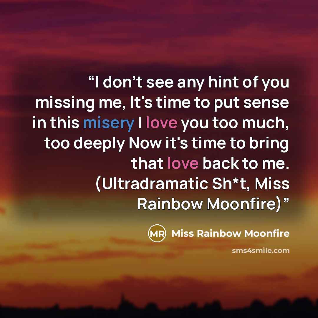 “I don't see any hint of you missing me, It's time to put sense in this misery I love you too much, too deeply Now it's time to bring that love back to me. (Ultradramatic Sh*t, Miss Rainbow Moonfire)” quote by Miss Rainbow Moonfire