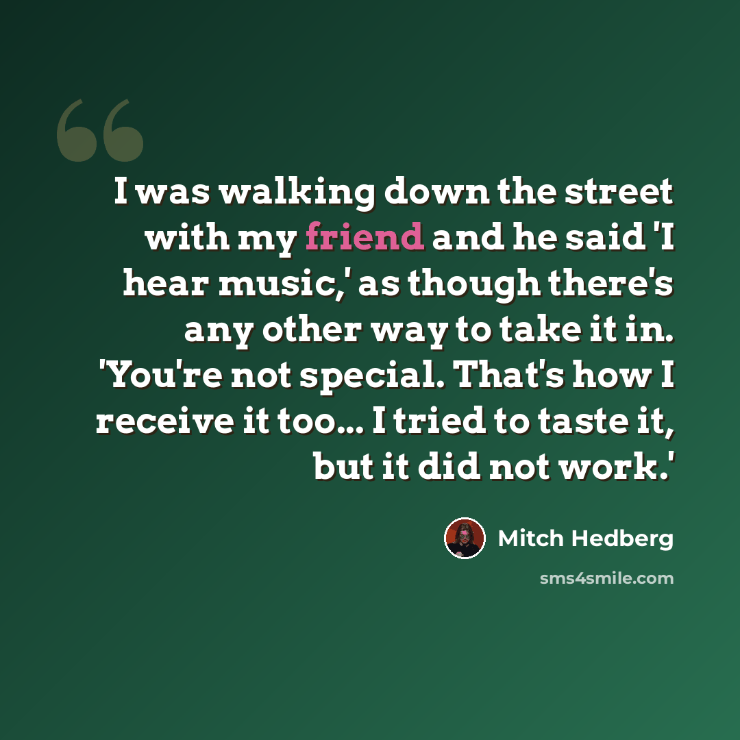 “I was walking down the street with my friend and he said 'I hear music,' as though there's any other way to take it in. 'You're not special. That's how I receive it too... I tried to taste it, but it did not work.'” quote by Mitch Hedberg