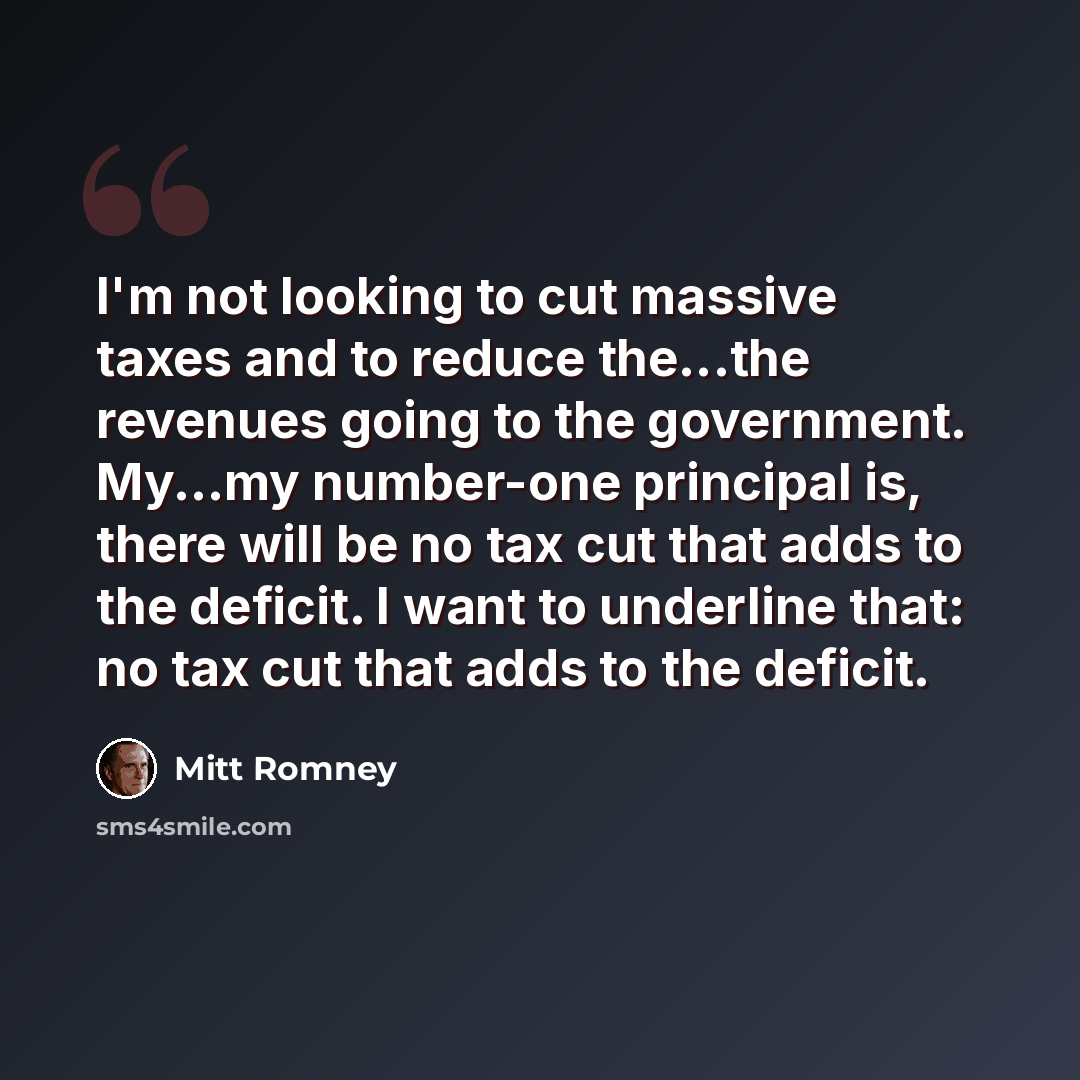 “I'm not looking to cut massive taxes and to reduce the...the revenues going to the government. My...my number-one principal is, there will be no tax cut that adds to the deficit. I want to underline that: no tax cut that adds to the deficit.” quote by Mitt Romney