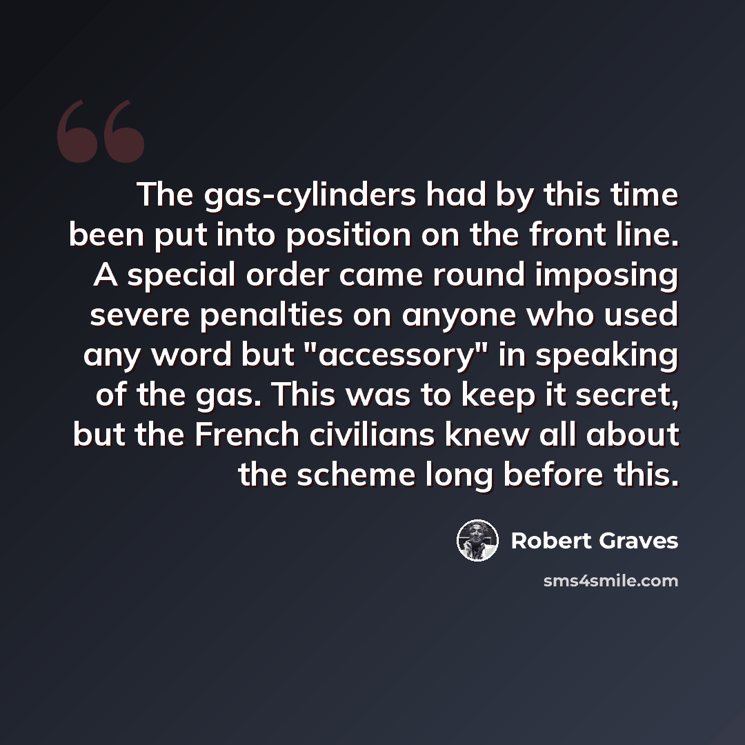 “The gas-cylinders had by this time been put into position on the front line. A special order came round imposing severe penalties on anyone who used any word but "accessory" in speaking of the gas. This was to keep it secret, but the French civilians knew all about the scheme long before this.” quote by Robert Graves
