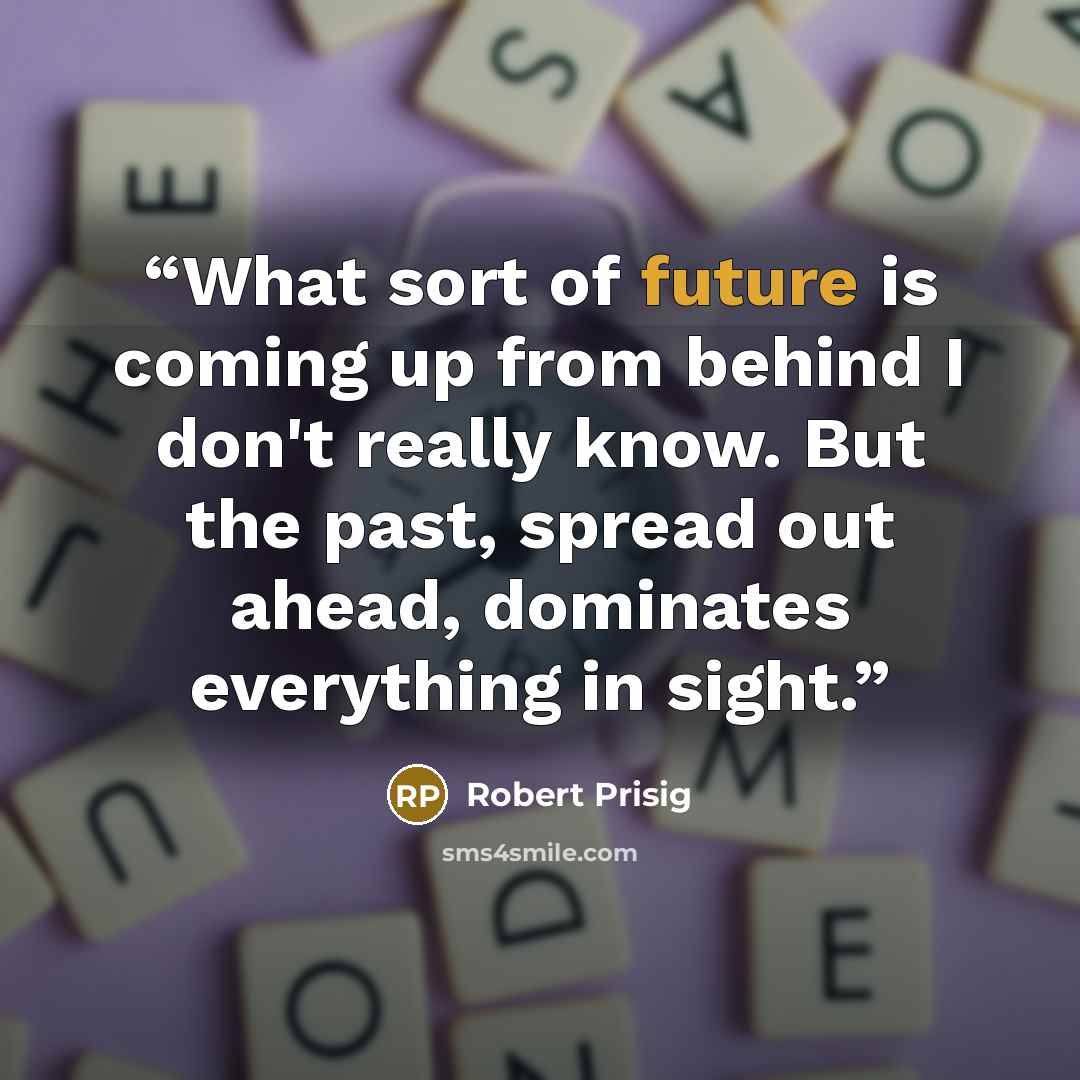 “What sort of future is coming up from behind I don't really know. But the past, spread out ahead, dominates everything in sight.” quote by Robert Prisig