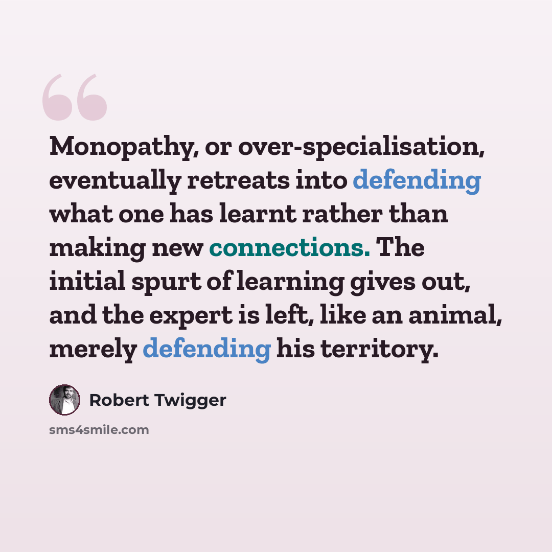 “Monopathy, or over-specialisation, eventually retreats into defending what one has learnt rather than making new connections. The initial spurt of learning gives out, and the expert is left, like an animal, merely defending his territory.” quote by Robert Twigger
