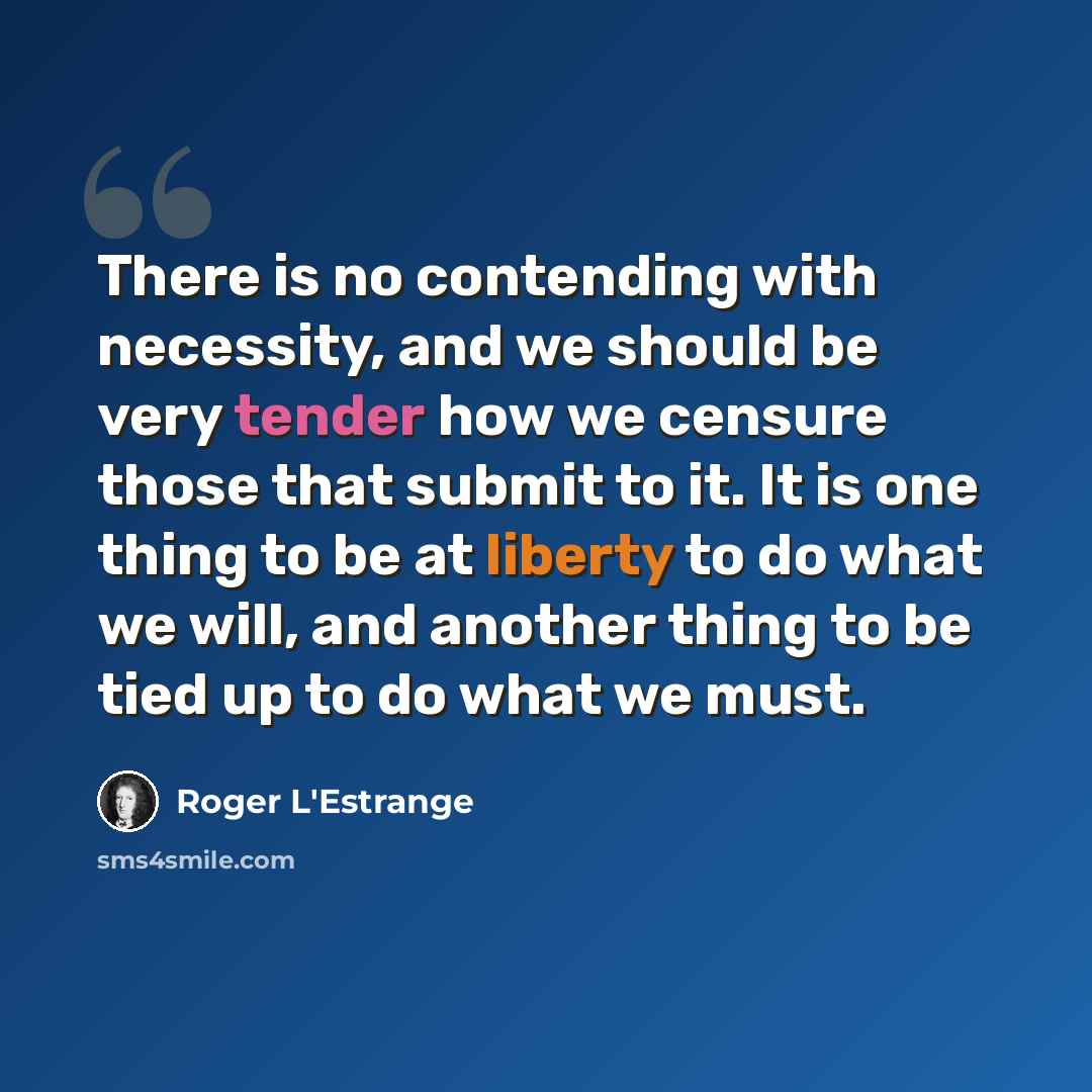 “There is no contending with necessity, and we should be very tender how we censure those that submit to it. It is one thing to be at liberty to do what we will, and another thing to be tied up to do what we must.” quote by Roger L'Estrange
