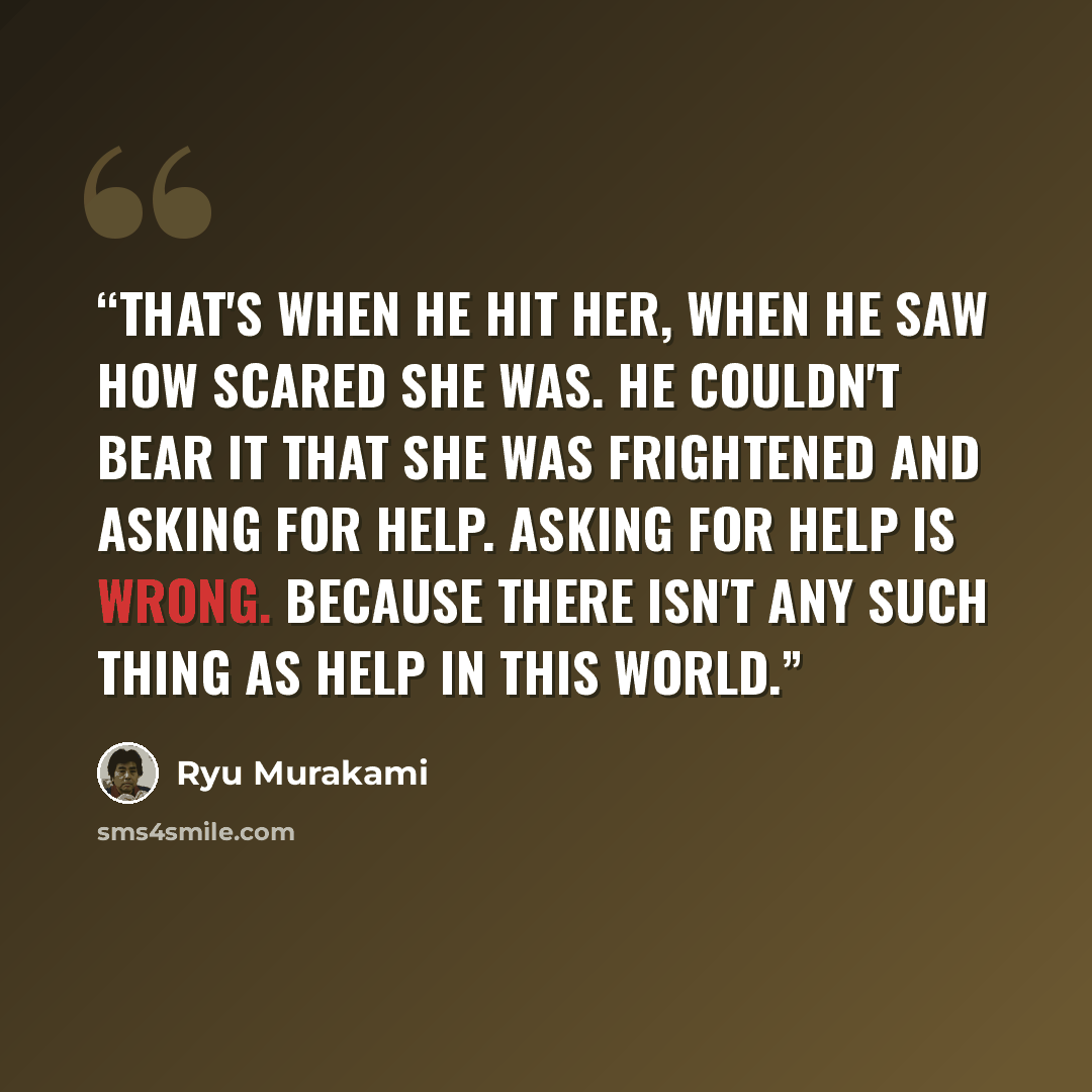 “That's when he hit her, when he saw how scared she was. He couldn't bear it that she was frightened and asking for help. Asking for help is wrong. Because there isn't any such thing as help in this world.” quote by Ryū Murakami