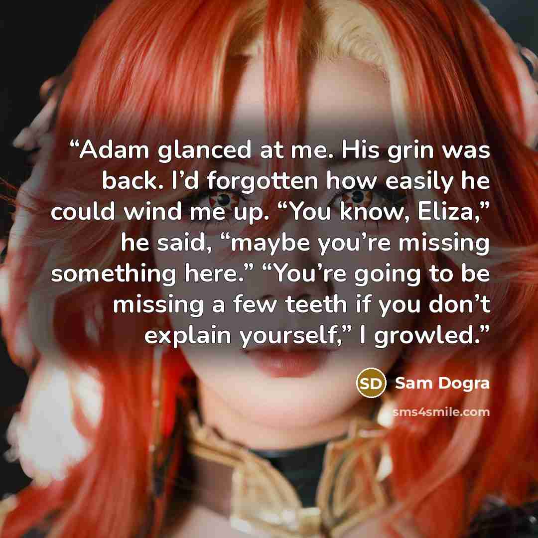 “Adam glanced at me. His grin was back. I’d forgotten how easily he could wind me up. “You know, Eliza,” he said, “maybe you’re missing something here.” “You’re going to be missing a few teeth if you don’t explain yourself,” I growled.” quote by Sam Dogra
