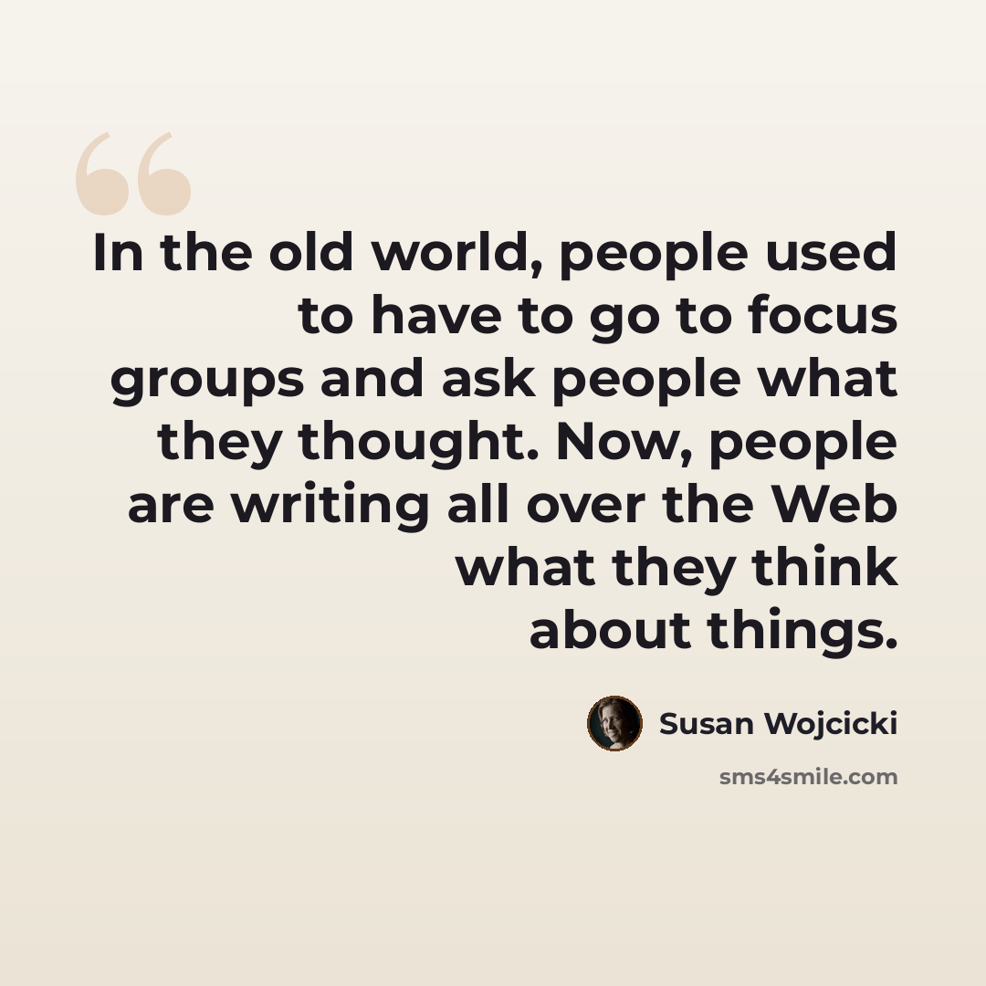 “In the old world, people used to have to go to focus groups and ask people what they thought. Now, people are writing all over the Web what they think about things.” quote by Susan Wojcicki