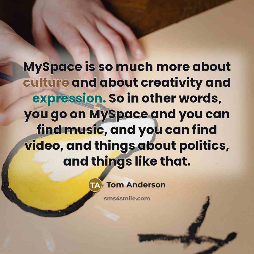 “MySpace is so much more about culture and about creativity and expression. So in other words, you go on MySpace and you can find music, and you can find video, and things about politics, and things like that.” quote by Tom Anderson