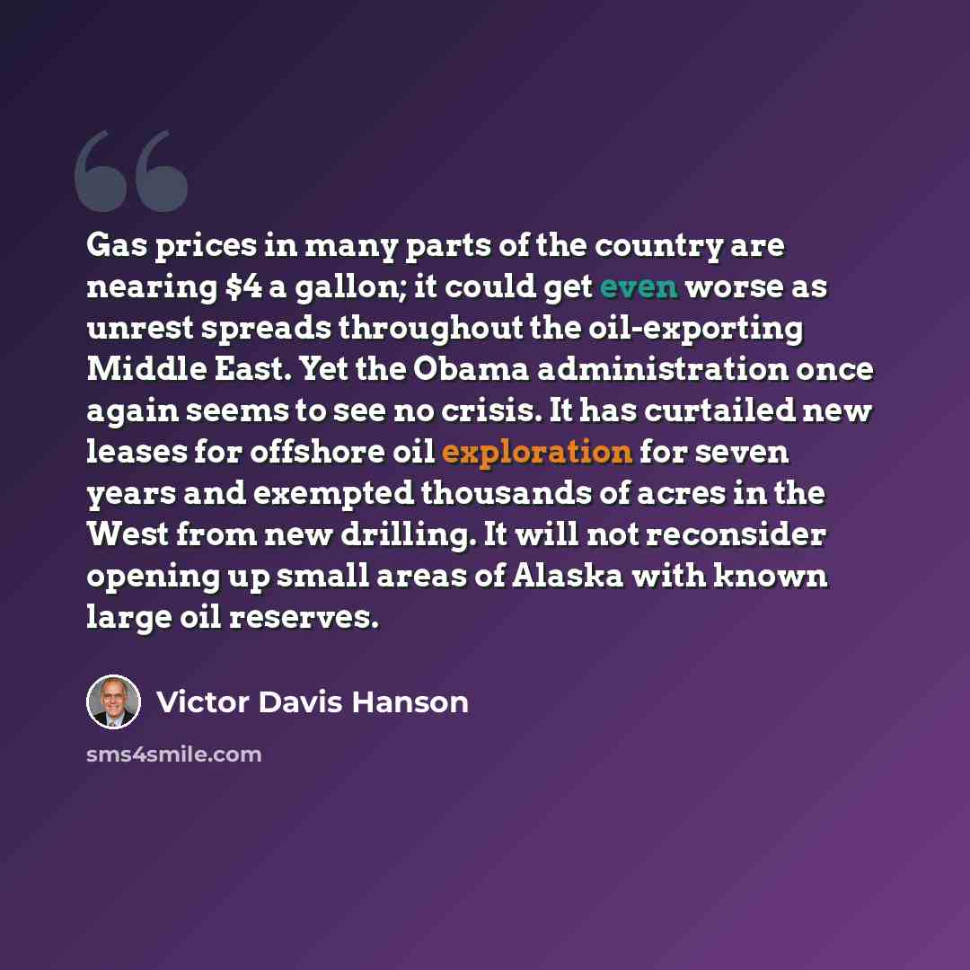 “Gas prices in many parts of the country are nearing $4 a gallon; it could get even worse as unrest spreads throughout the oil-exporting Middle East. Yet the Obama administration once again seems to see no crisis. It has curtailed new leases for offshore oil exploration for seven years and exempted…” quote by Victor Davis Hanson