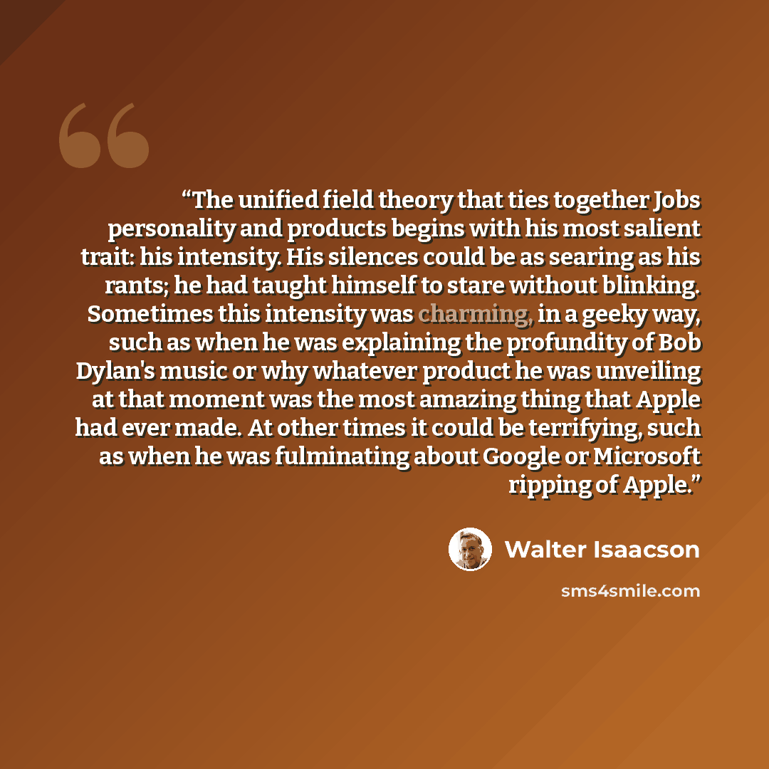 “The unified field theory that ties together Jobs personality and products begins with his most salient trait: his intensity. His silences could be as searing as his rants; he had taught himself to stare without blinking. Sometimes this intensity was charming, in a geeky way, such as when he was…” quote by Walter Isaacson