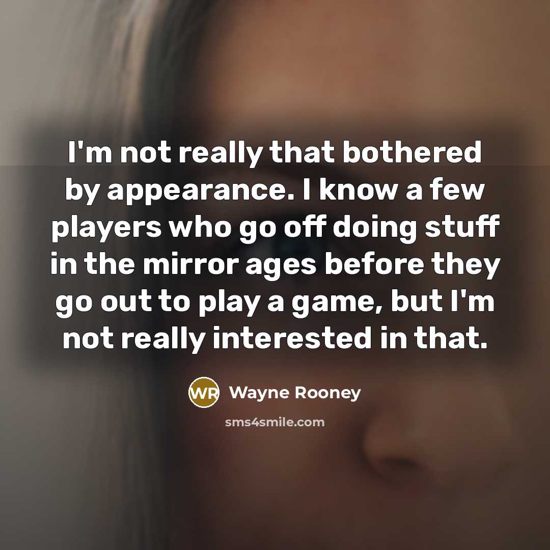 “I'm not really that bothered by appearance. I know a few players who go off doing stuff in the mirror ages before they go out to play a game, but I'm not really interested in that.” quote by Wayne Rooney