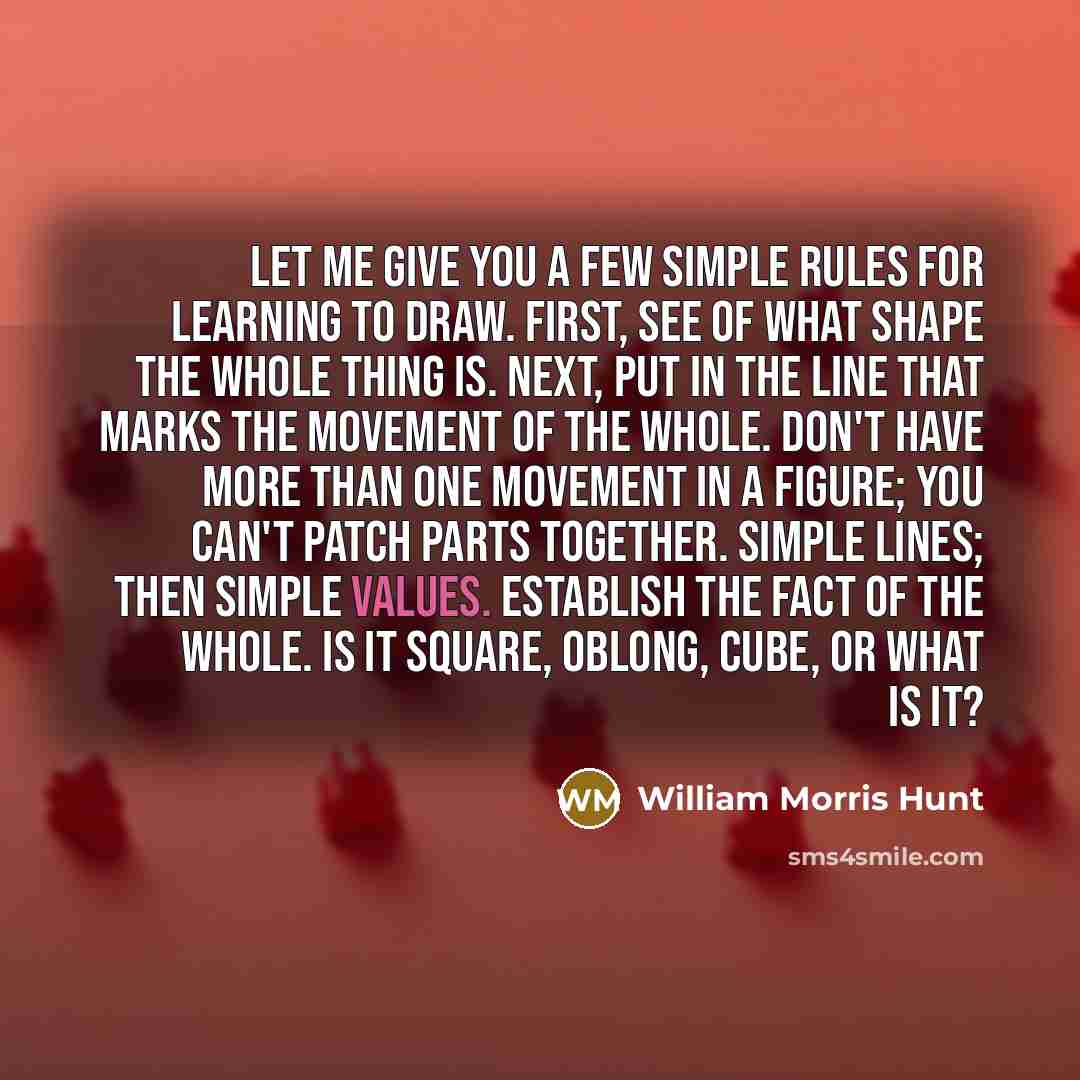 “Let me give you a few simple rules for learning to draw. First, see of what shape the whole thing is. Next, put in the line that marks the movement of the whole. Don't have more than one movement in a figure; you can't patch parts together. Simple lines; then simple values. Establish the fact of…” quote by William Morris Hunt