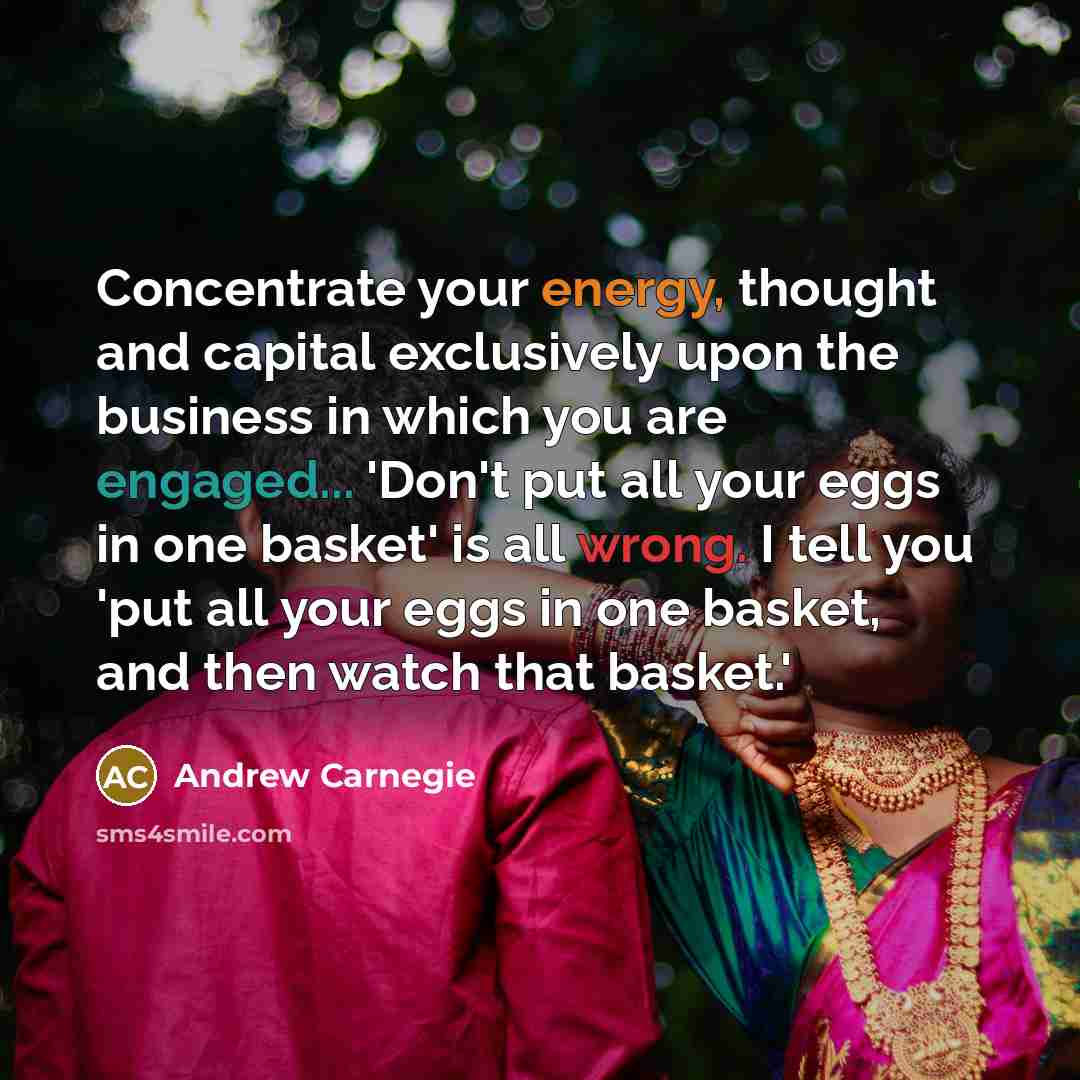 “Concentrate your energy, thought and capital exclusively upon the business in which you are engaged... 'Don't put all your eggs in one basket' is all wrong. I tell you 'put all your eggs in one basket, and then watch that basket.'” quote by Andrew Carnegie