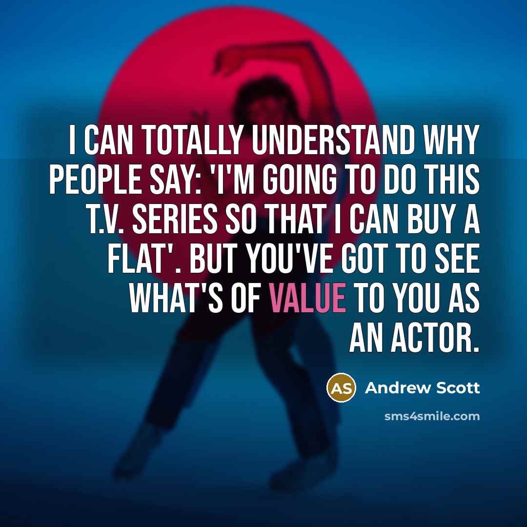 “I can totally understand why people say: 'I'm going to do this T.V. series so that I can buy a flat'. But you've got to see what's of value to you as an actor.” quote by Andrew Scott