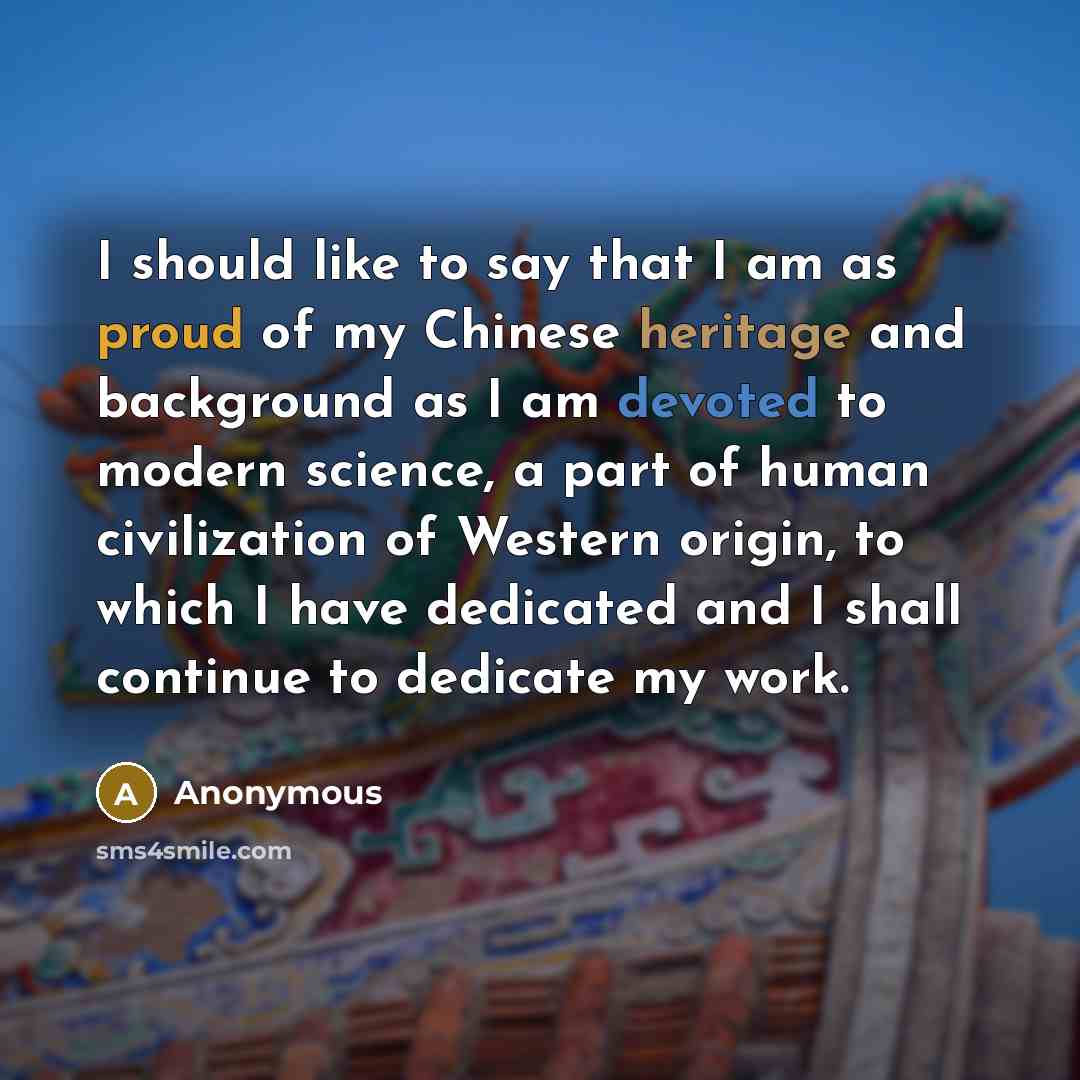 “I should like to say that I am as proud of my Chinese heritage and background as I am devoted to modern science, a part of human civilization of Western origin, to which I have dedicated and I shall continue to dedicate my work.” quote by Anonymous
