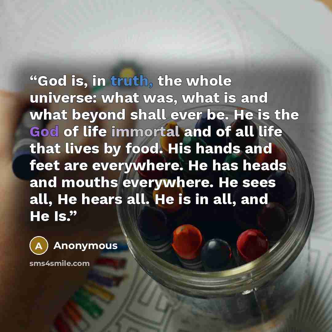 “God is, in truth, the whole universe: what was, what is and what beyond shall ever be. He is the God of life immortal and of all life that lives by food. His hands and feet are everywhere. He has heads and mouths everywhere. He sees all, He hears all. He is in all, and He Is.” quote by Anonymous
