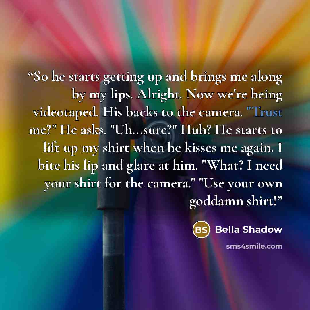 “So he starts getting up and brings me along by my lips. Alright. Now we're being videotaped. His backs to the camera. "Trust me?" He asks. "Uh...sure?" Huh? He starts to lift up my shirt when he kisses me again. I bite his lip and glare at him. "What? I need your shirt for the camera." "Use your…” quote by Bella Shadow