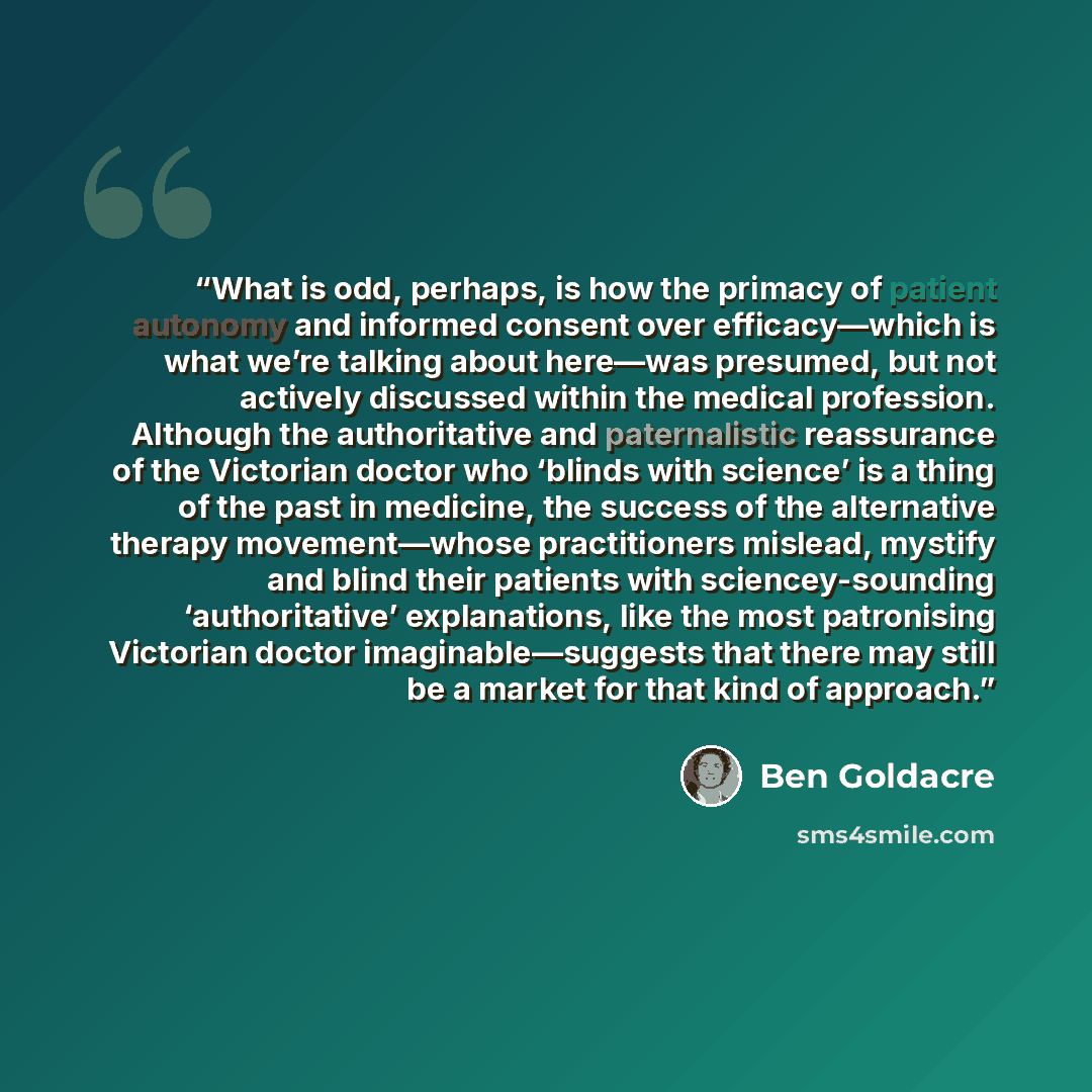 “What is odd, perhaps, is how the primacy of patient autonomy and informed consent over efficacy—which is what we’re talking about here—was presumed, but not actively discussed within the medical profession. Although the authoritative and paternalistic reassurance of the Victorian doctor who…” quote by Ben Goldacre