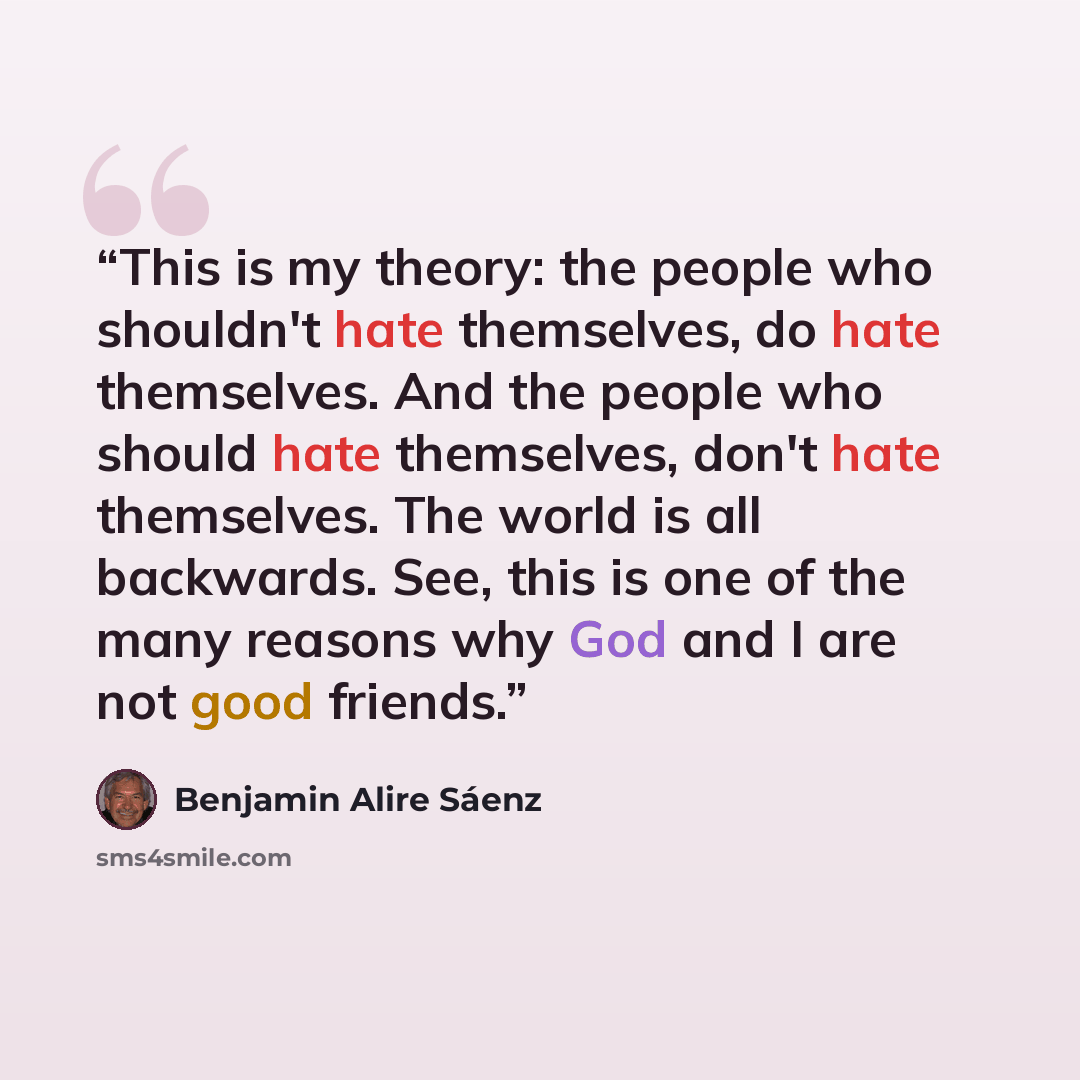 “This is my theory: the people who shouldn't hate themselves, do hate themselves. And the people who should hate themselves, don't hate themselves. The world is all backwards. See, this is one of the many reasons why God and I are not good friends.” quote by Benjamin Alire Sáenz