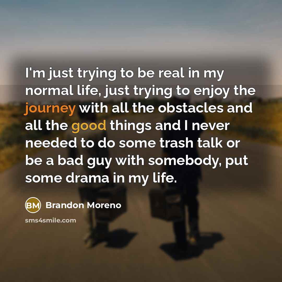 “I'm just trying to be real in my normal life, just trying to enjoy the journey with all the obstacles and all the good things and I never needed to do some trash talk or be a bad guy with somebody, put some drama in my life.” quote by Brandon Moreno