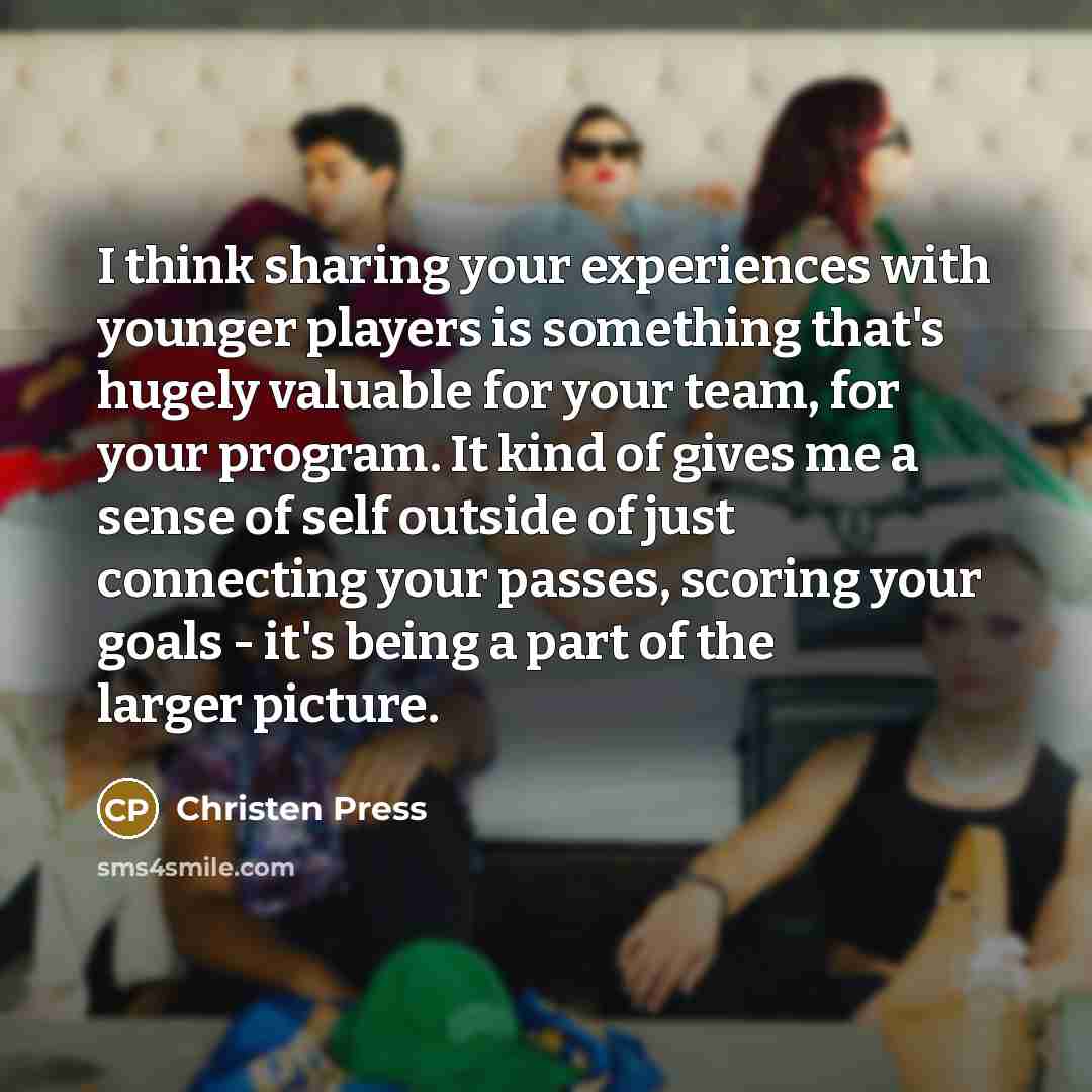 “I think sharing your experiences with younger players is something that's hugely valuable for your team, for your program. It kind of gives me a sense of self outside of just connecting your passes, scoring your goals - it's being a part of the larger picture.” quote by Christen Press