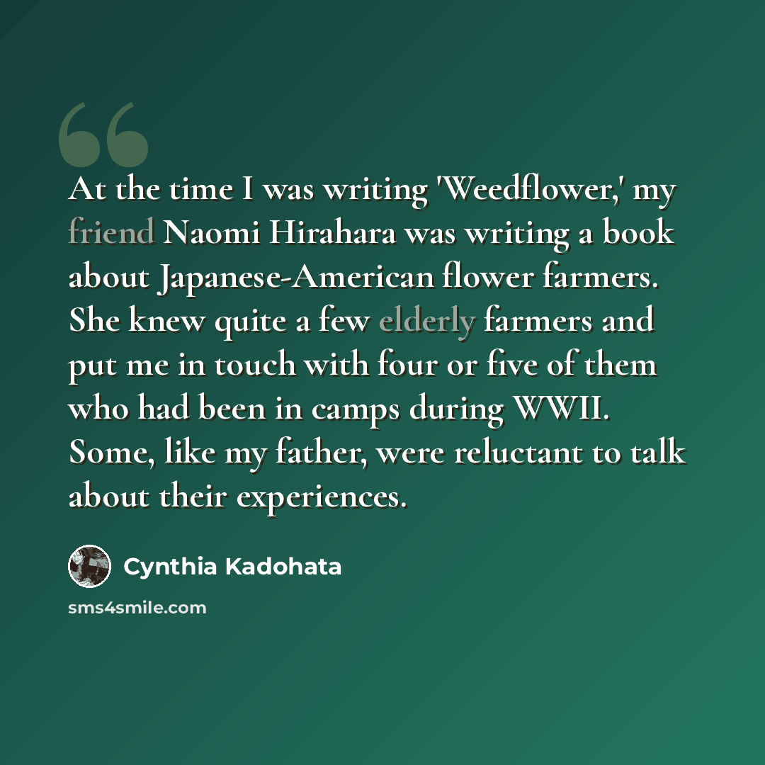 “At the time I was writing 'Weedflower,' my friend Naomi Hirahara was writing a book about Japanese-American flower farmers. She knew quite a few elderly farmers and put me in touch with four or five of them who had been in camps during WWII. Some, like my father, were reluctant to talk about their…” quote by Cynthia Kadohata