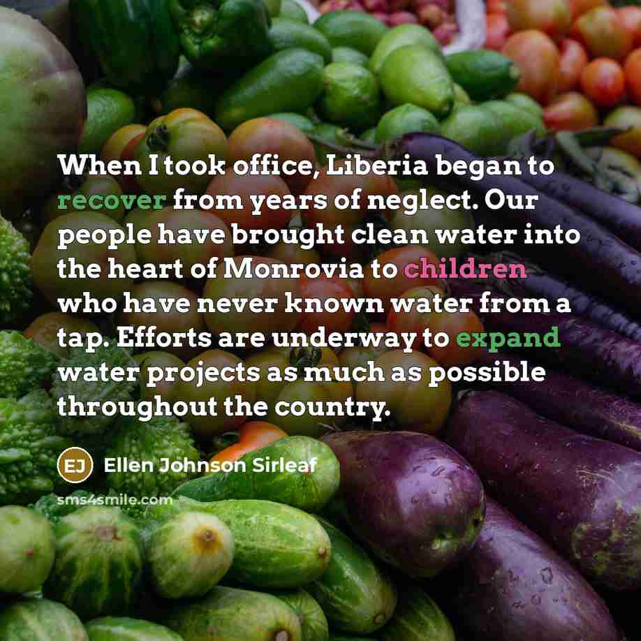 “When I took office, Liberia began to recover from years of neglect. Our people have brought clean water into the heart of Monrovia to children who have never known water from a tap. Efforts are underway to expand water projects as much as possible throughout the country.” quote by Ellen Johnson Sirleaf