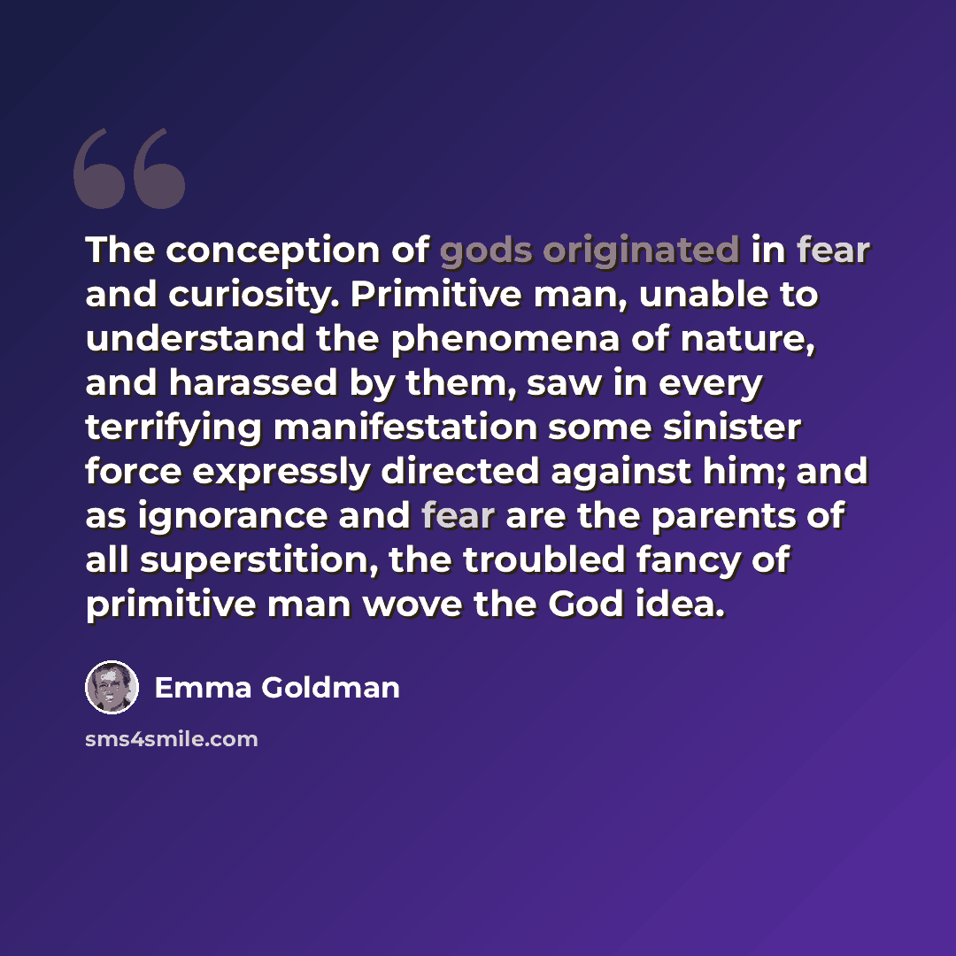 “The conception of gods originated in fear and curiosity. Primitive man, unable to understand the phenomena of nature, and harassed by them, saw in every terrifying manifestation some sinister force expressly directed against him; and as ignorance and fear are the parents of all superstition, the…” quote by Emma Goldman