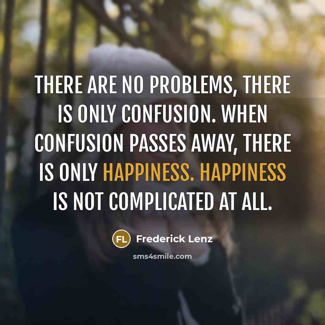 “There are no problems, there is only confusion. When confusion passes away, there is only happiness. Happiness is not complicated at all.” quote by Frederick Lenz