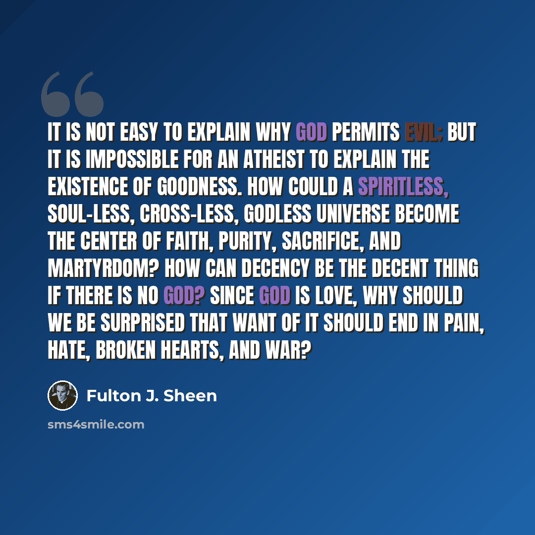 “It is not easy to explain why God permits evil; but it is impossible for an atheist to explain the existence of goodness. How could a spiritless, soul-less, cross-less, Godless universe become the center of faith, purity, sacrifice, and martyrdom? How can decency be the decent thing if there is no…” quote by Fulton J. Sheen