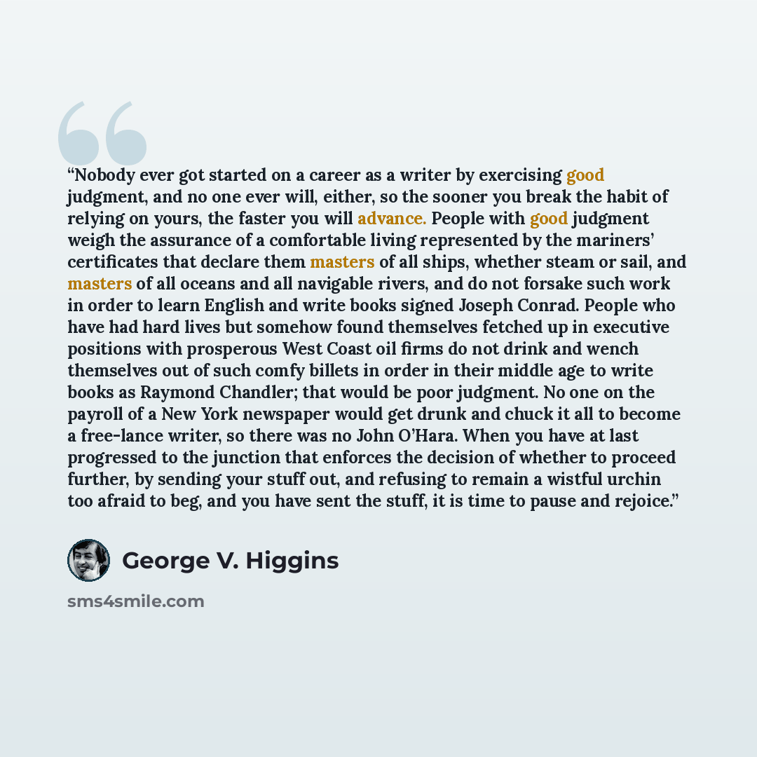 “Nobody ever got started on a career as a writer by exercising good judgment, and no one ever will, either, so the sooner you break the habit of relying on yours, the faster you will advance. People with good judgment weigh the assurance of a comfortable living represented by the mariners’…” quote by George V. Higgins