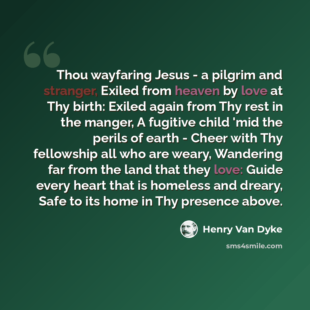 “Thou wayfaring Jesus - a pilgrim and stranger, Exiled from heaven by love at Thy birth: Exiled again from Thy rest in the manger, A fugitive child 'mid the perils of earth - Cheer with Thy fellowship all who are weary, Wandering far from the land that they love: Guide every heart that is homeless…” quote by Henry Van Dyke