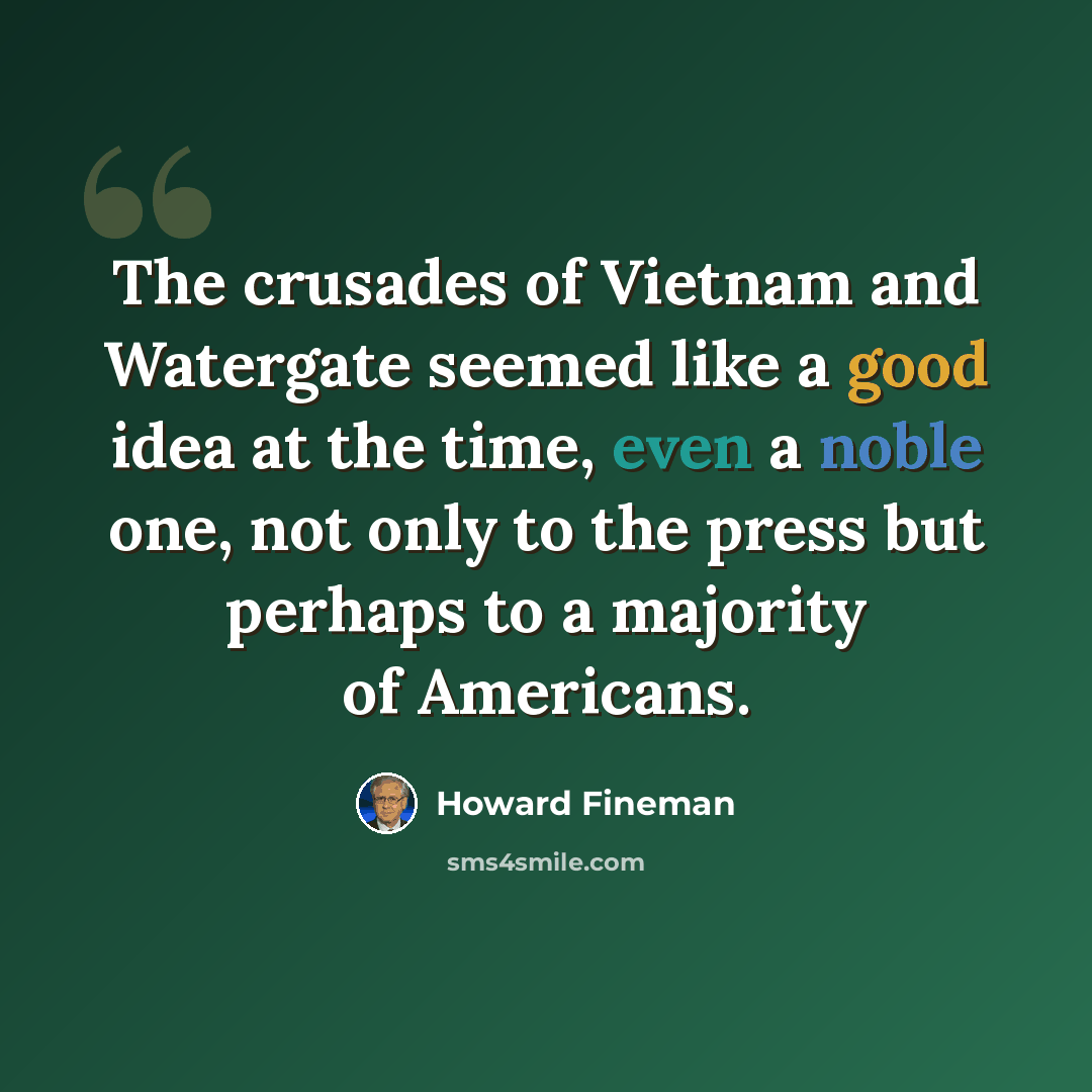 “The crusades of Vietnam and Watergate seemed like a good idea at the time, even a noble one, not only to the press but perhaps to a majority of Americans.” quote by Howard Fineman