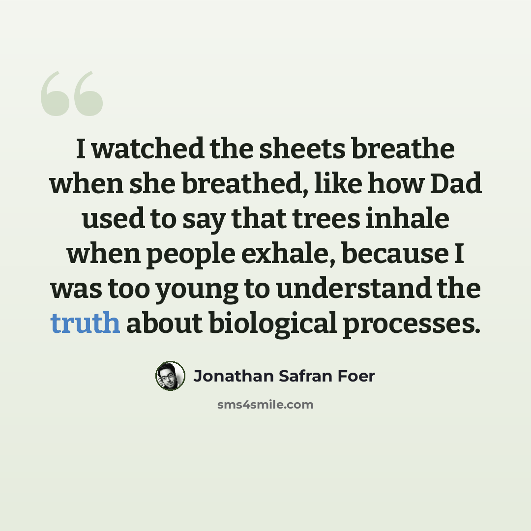 “I watched the sheets breathe when she breathed, like how Dad used to say that trees inhale when people exhale, because I was too young to understand the truth about biological processes.” quote by Jonathan Safran Foer