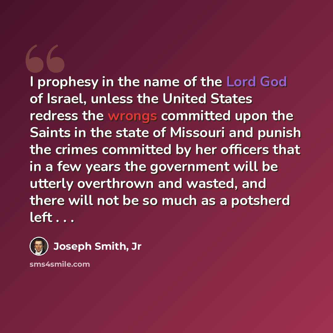 “I prophesy in the name of the Lord God of Israel, unless the United States redress the wrongs committed upon the Saints in the state of Missouri and punish the crimes committed by her officers that in a few years the government will be utterly overthrown and wasted, and there will not be so much…” quote by Joseph Smith, Jr