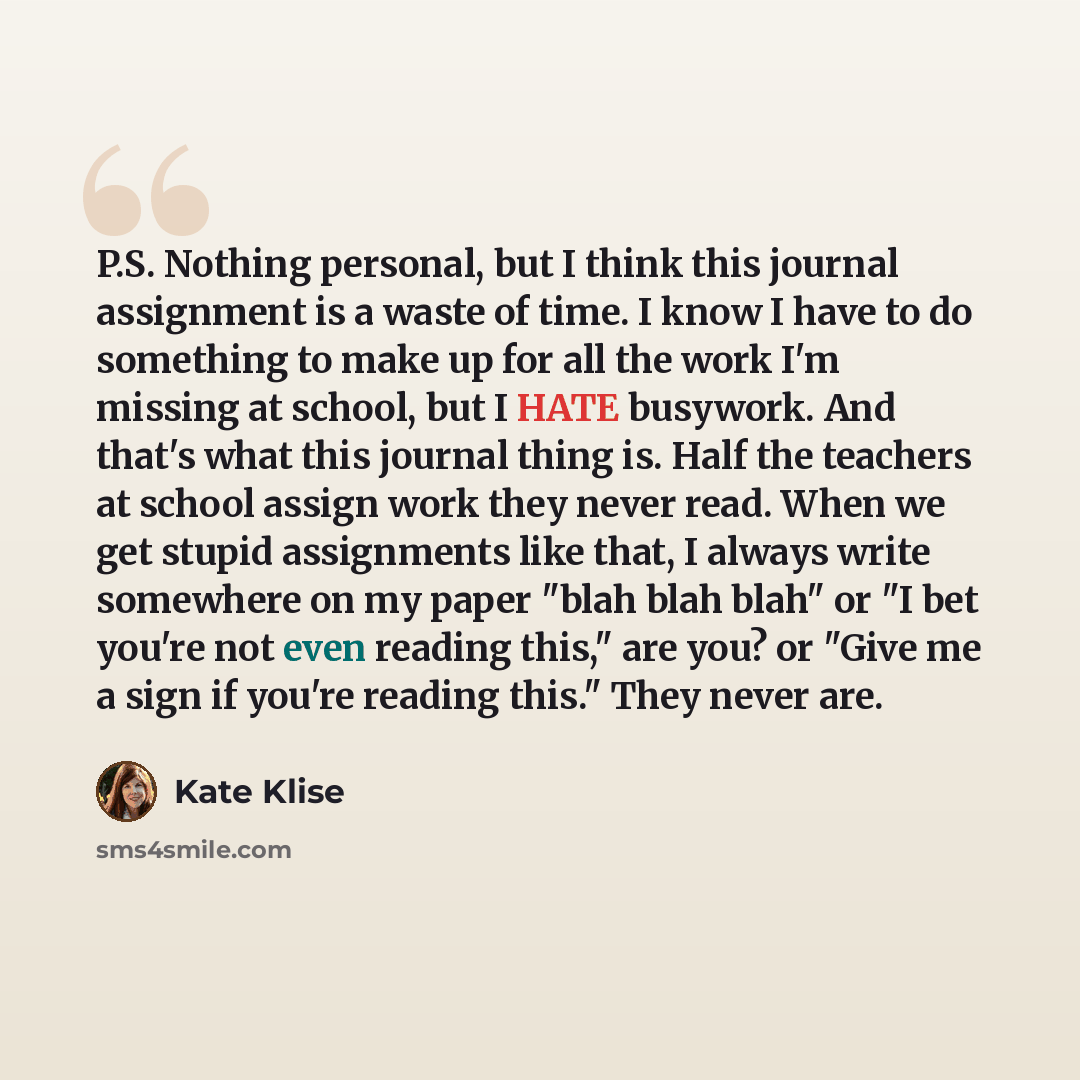 “P.S. Nothing personal, but I think this journal assignment is a waste of time. I know I have to do something to make up for all the work I'm missing at school, but I HATE busywork. And that's what this journal thing is. Half the teachers at school assign work they never read. When we get stupid…” quote by Kate Klise