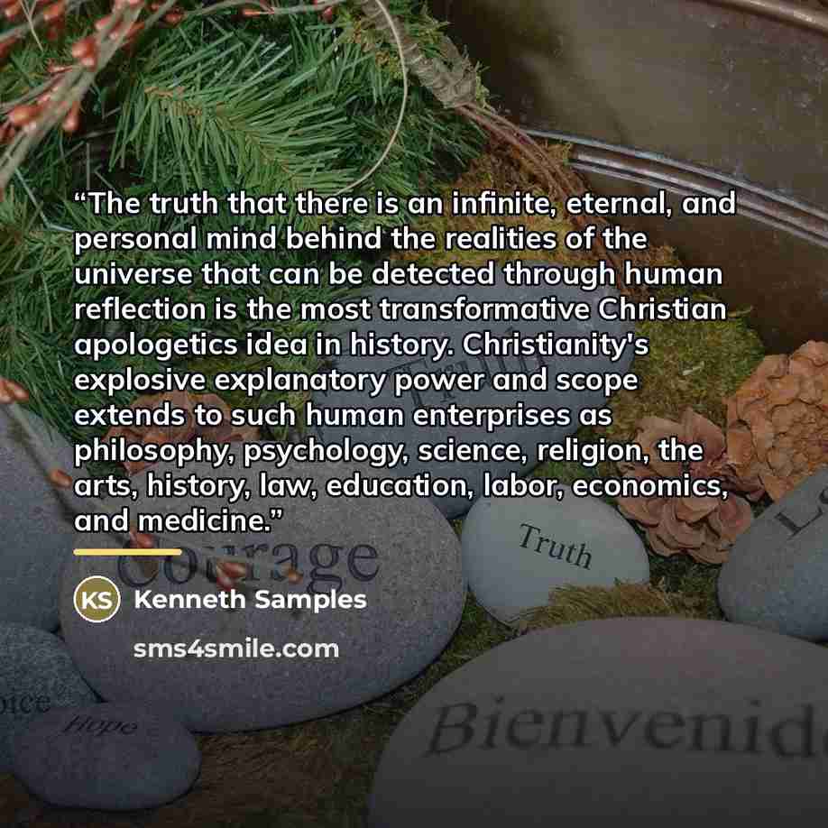 “The truth that there is an infinite, eternal, and personal mind behind the realities of the universe that can be detected through human reflection is the most transformative Christian apologetics idea in history. Christianity's explosive explanatory power and scope extends to such human…” quote by Kenneth Samples