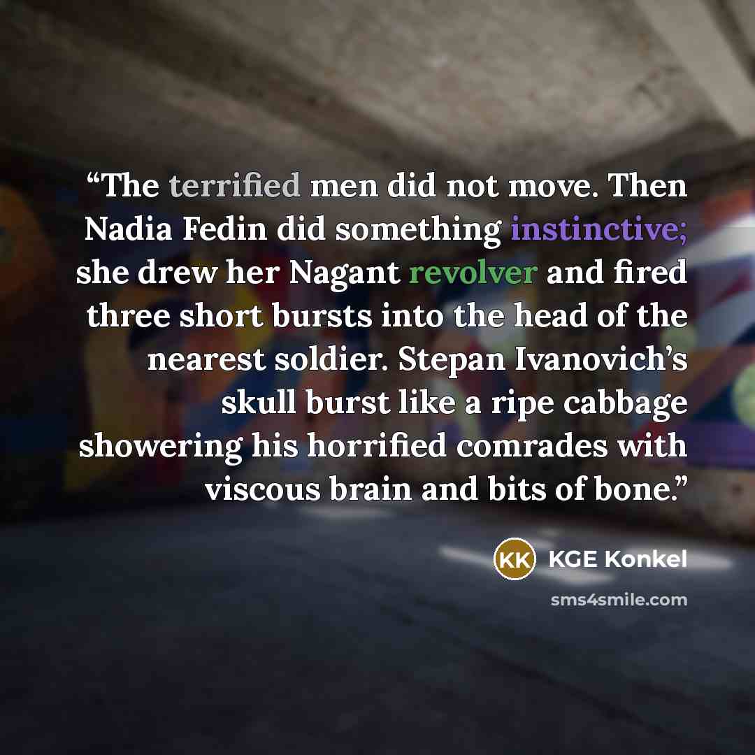 “The terrified men did not move. Then Nadia Fedin did something instinctive; she drew her Nagant revolver and fired three short bursts into the head of the nearest soldier. Stepan Ivanovich’s skull burst like a ripe cabbage showering his horrified comrades with viscous brain and bits of bone.” quote by KGE Konkel