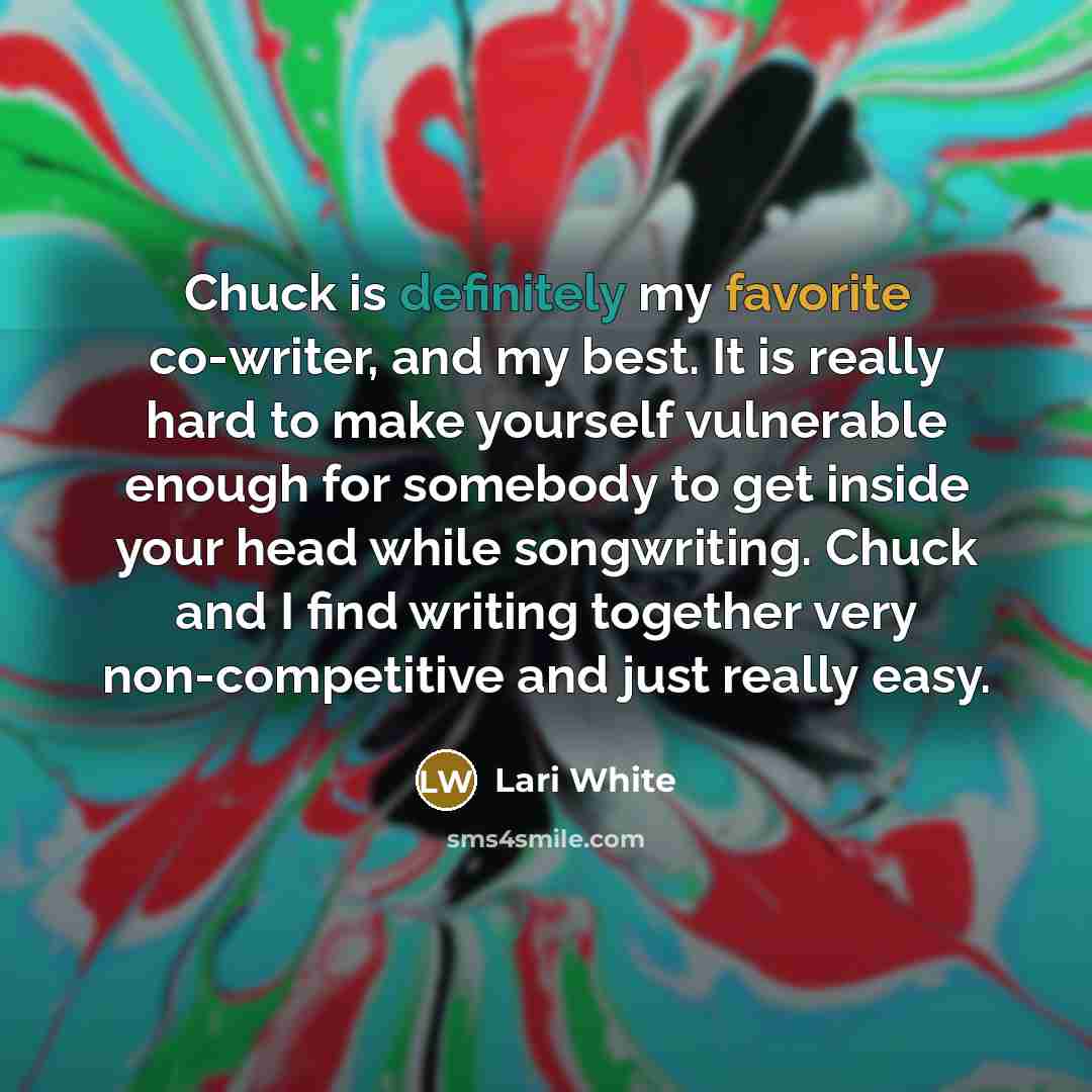 “Chuck is definitely my favorite co-writer, and my best. It is really hard to make yourself vulnerable enough for somebody to get inside your head while songwriting. Chuck and I find writing together very non-competitive and just really easy.” quote by Lari White