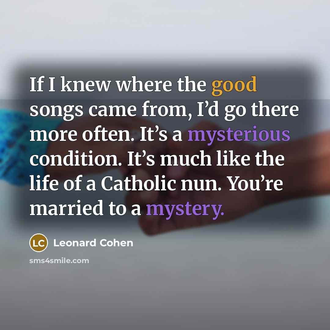 “If I knew where the good songs came from, I’d go there more often. It’s a mysterious condition. It’s much like the life of a Catholic nun. You’re married to a mystery.” quote by Leonard Cohen