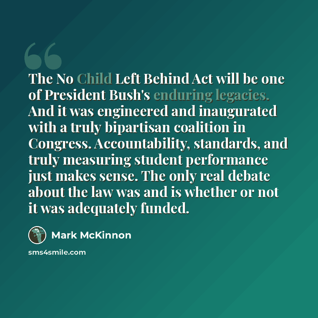 “The No Child Left Behind Act will be one of President Bush's enduring legacies. And it was engineered and inaugurated with a truly bipartisan coalition in Congress. Accountability, standards, and truly measuring student performance just makes sense. The only real debate about the law was and is…” quote by Mark McKinnon