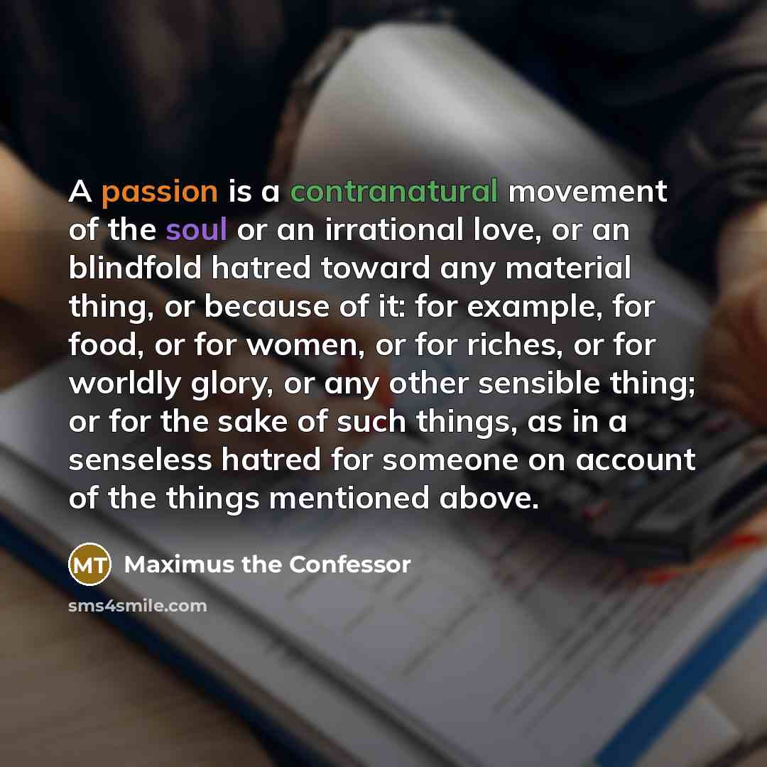 “A passion is a contranatural movement of the soul or an irrational love, or an blindfold hatred toward any material thing, or because of it: for example, for food, or for women, or for riches, or for worldly glory, or any other sensible thing; or for the sake of such things, as in a senseless…” quote by Maximus the Confessor