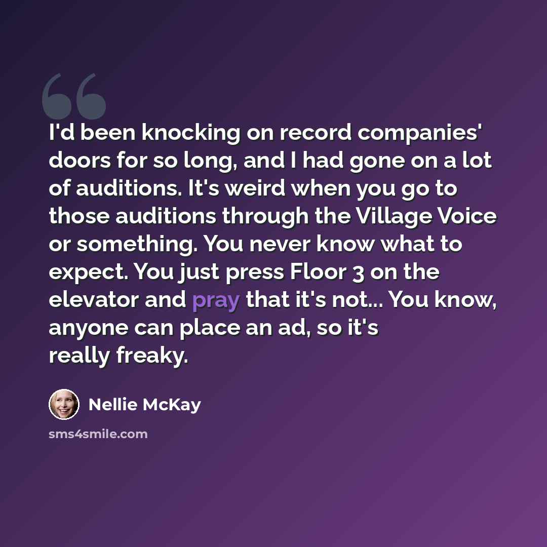 “I'd been knocking on record companies' doors for so long, and I had gone on a lot of auditions. It's weird when you go to those auditions through the Village Voice or something. You never know what to expect. You just press Floor 3 on the elevator and pray that it's not... You know, anyone can…” quote by Nellie McKay