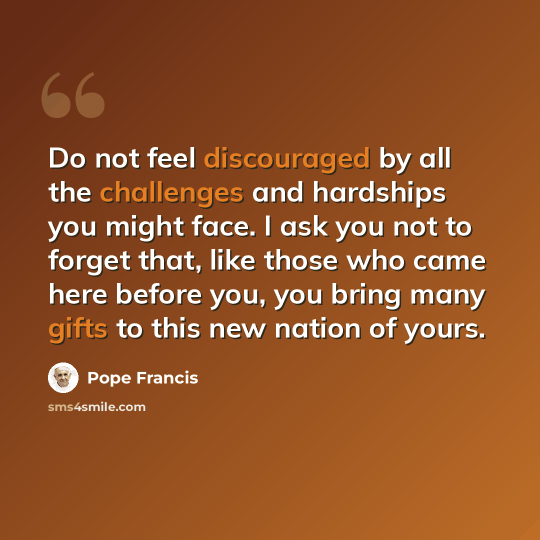 “Do not feel discouraged by all the challenges and hardships you might face. I ask you not to forget that, like those who came here before you, you bring many gifts to this new nation of yours.” quote by Pope Francis