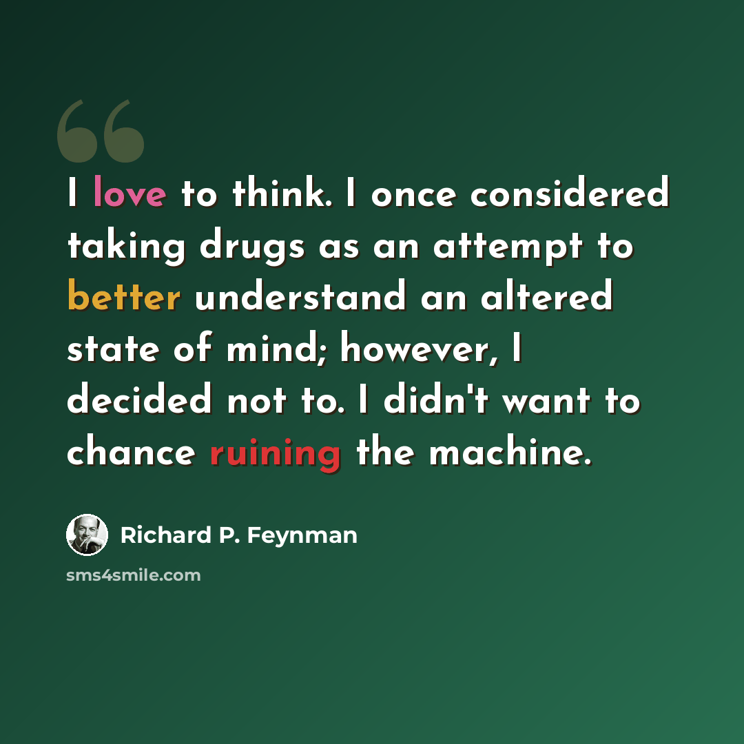 “I love to think. I once considered taking drugs as an attempt to better understand an altered state of mind; however, I decided not to. I didn't want to chance ruining the machine.” quote by Richard P. Feynman